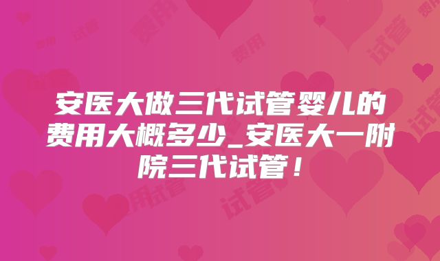 安医大做三代试管婴儿的费用大概多少_安医大一附院三代试管!