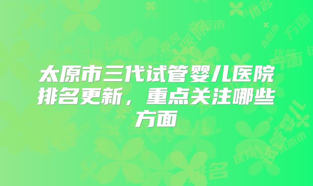 太原市三代试管婴儿医院排名更新,重点关注哪些方面