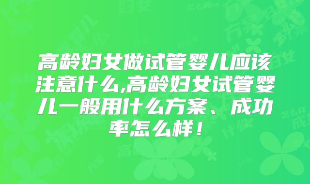 高龄妇女做试管婴儿应该注意什么,高龄妇女试管婴儿一般用什么方案、成功率怎么样！