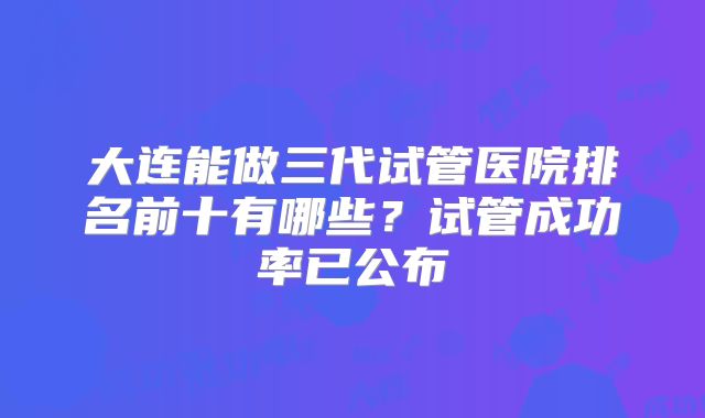 大连能做三代试管医院排名前十有哪些?试管成功率已公布