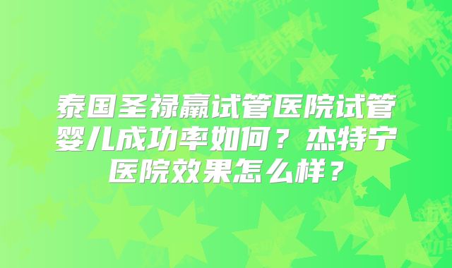 泰国圣禄羸试管医院试管婴儿成功率如何?杰特宁医院效果怎么样?