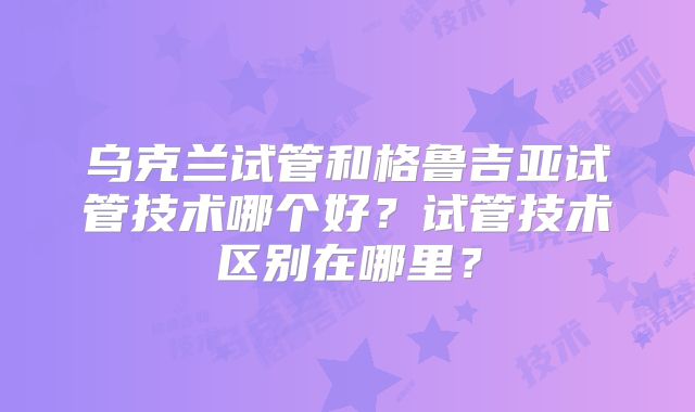 乌克兰试管和格鲁吉亚试管技术哪个好?试管技术区别在哪里?