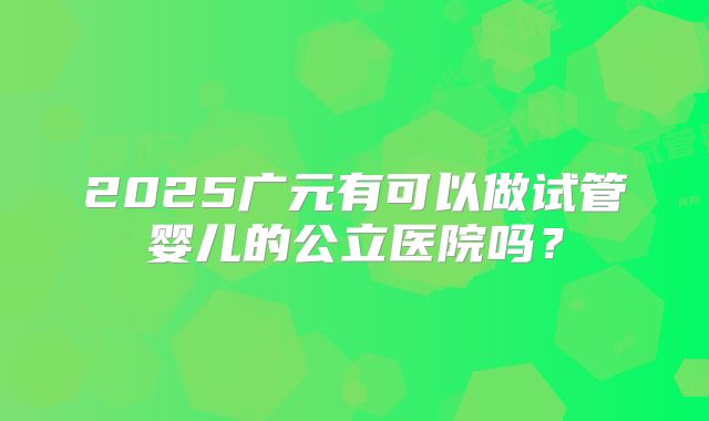 2025广元有可以做试管婴儿的公立医院吗?