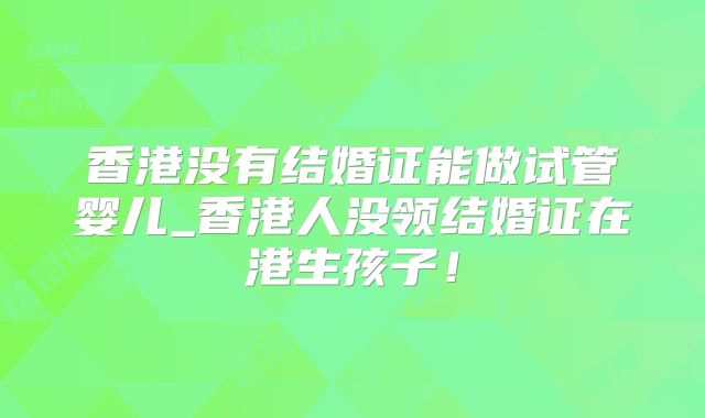 香港没有结婚证能做试管婴儿_香港人没领结婚证在港生孩子！