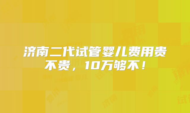济南二代试管婴儿费用贵不贵,10万够不!