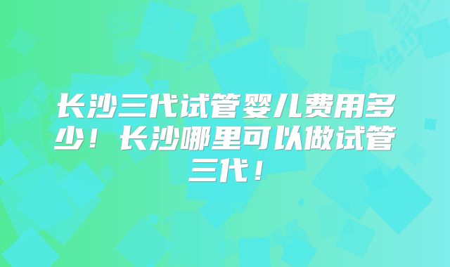 长沙三代试管婴儿费用多少！长沙哪里可以做试管三代！