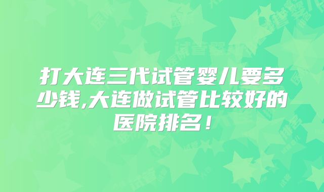 打大连三代试管婴儿要多少钱,大连做试管比较好的医院排名!
