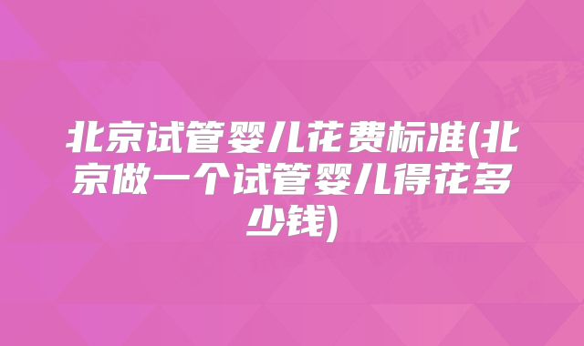北京试管婴儿花费标准(北京做一个试管婴儿得花多少钱)