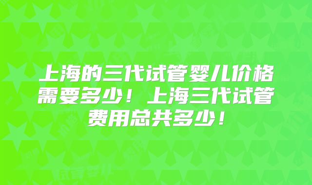 上海的三代试管婴儿价格需要多少！上海三代试管费用总共多少！