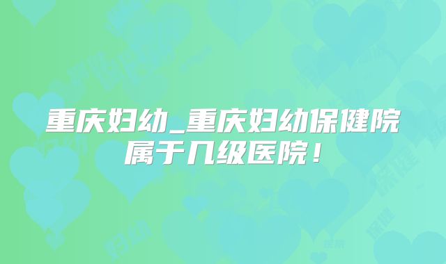 重庆妇幼_重庆妇幼保健院属于几级医院！