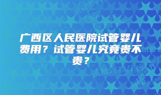 广西区人民医院试管婴儿费用？试管婴儿究竟贵不贵？
