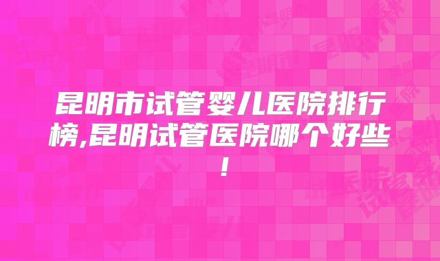 昆明市试管婴儿医院排行榜,昆明试管医院哪个好些！