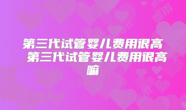 第三代试管婴儿费用很高 第三代试管婴儿费用很高嘛