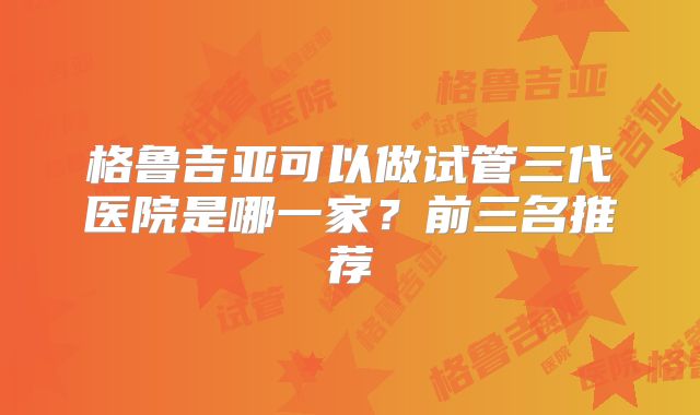 格鲁吉亚可以做试管三代医院是哪一家？前三名推荐