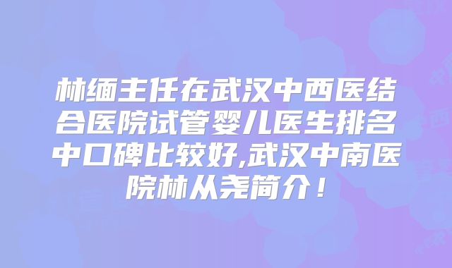 林缅主任在武汉中西医结合医院试管婴儿医生排名中口碑比较好,武汉中南医院林从尧简介!