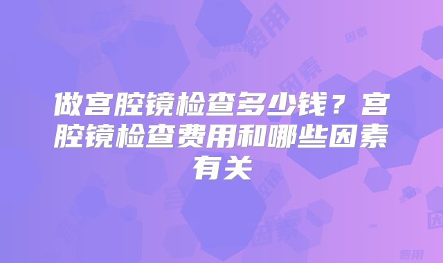 做宫腔镜检查多少钱？宫腔镜检查费用和哪些因素有关