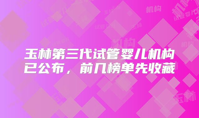 玉林第三代试管婴儿机构已公布，前几榜单先收藏