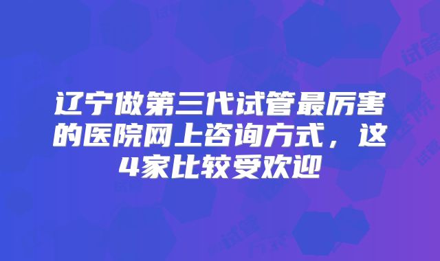 辽宁做第三代试管最厉害的医院网上咨询方式,这4家比较受欢迎