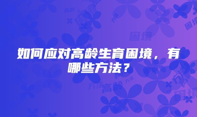 如何应对高龄生育困境,有哪些方法?