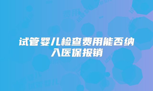 试管婴儿检查费用能否纳入医保报销