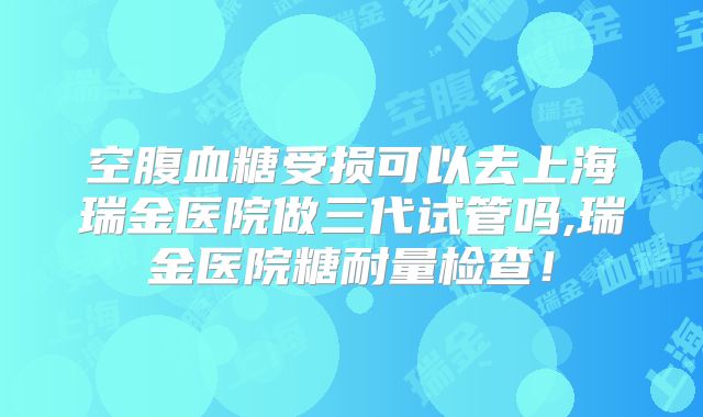 空腹血糖受损可以去上海瑞金医院做三代试管吗,瑞金医院糖耐量检查！