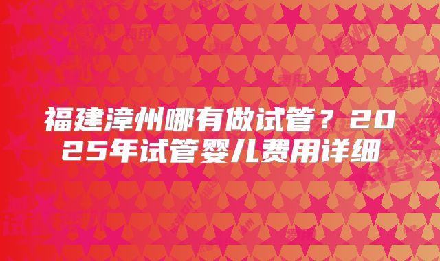福建漳州哪有做试管？2025年试管婴儿费用详细