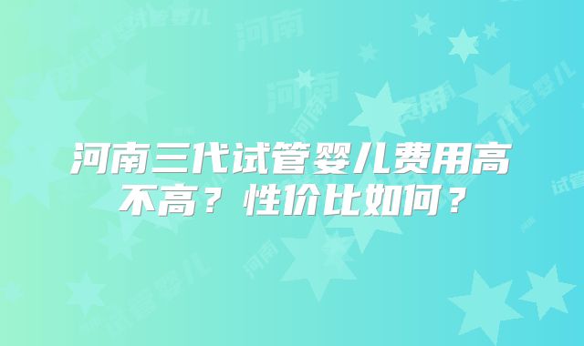 河南三代试管婴儿费用高不高?性价比如何?