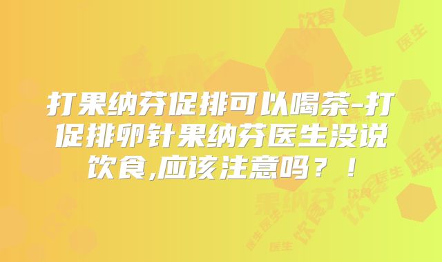 打果纳芬促排可以喝茶-打促排卵针果纳芬医生没说饮食,应该注意吗？！