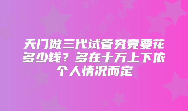 天门做三代试管究竟要花多少钱?多在十万上下依个人情况而定