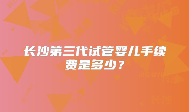 长沙第三代试管婴儿手续费是多少？