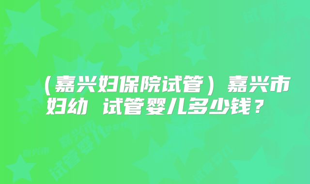 (嘉兴妇保院试管)嘉兴市妇幼 试管婴儿多少钱?