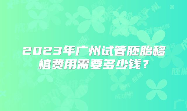 2023年广州试管胚胎移植费用需要多少钱？