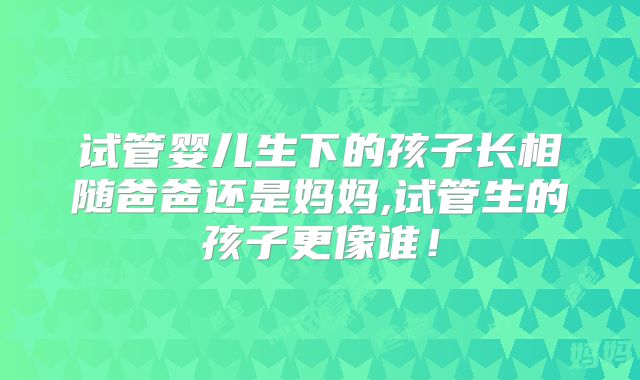 试管婴儿生下的孩子长相随爸爸还是妈妈,试管生的孩子更像谁!