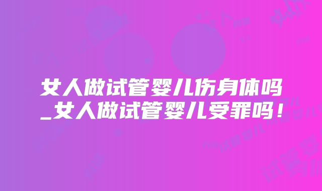 女人做试管婴儿伤身体吗_女人做试管婴儿受罪吗！