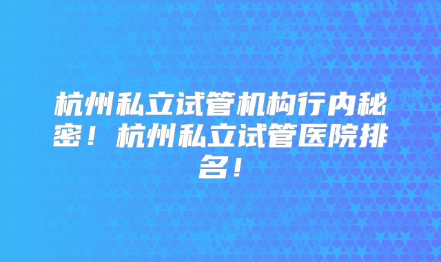 杭州私立试管机构行内秘密！杭州私立试管医院排名！
