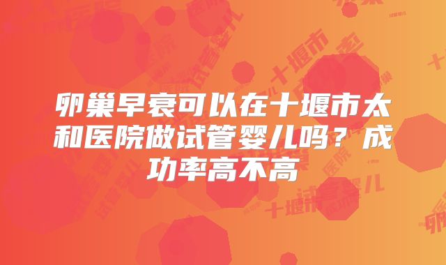 卵巢早衰可以在十堰市太和医院做试管婴儿吗？成功率高不高
