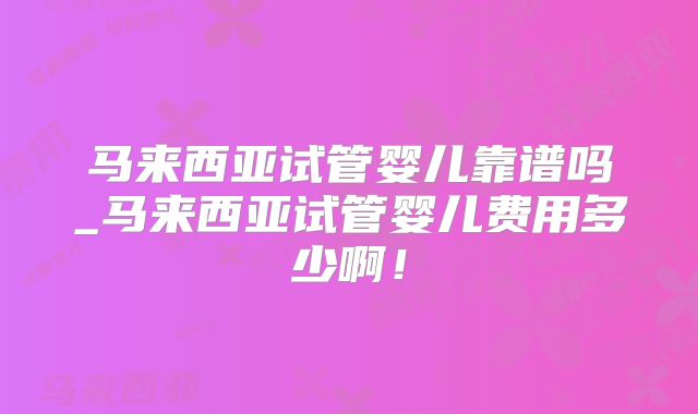 马来西亚试管婴儿靠谱吗_马来西亚试管婴儿费用多少啊！