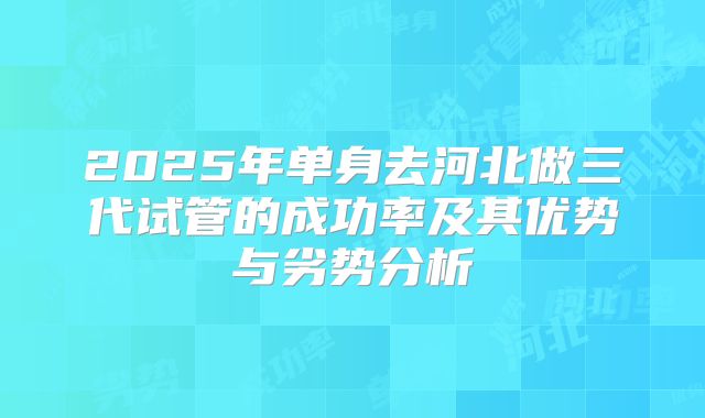 2025年单身去河北做三代试管的成功率及其优势与劣势分析