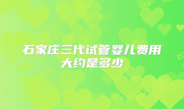 石家庄三代试管婴儿费用大约是多少