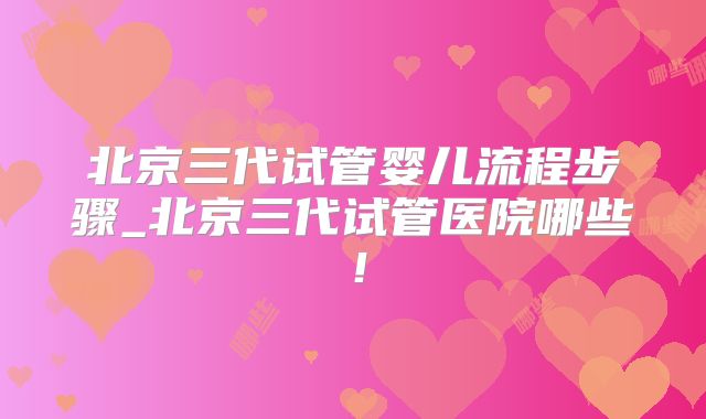 北京三代试管婴儿流程步骤_北京三代试管医院哪些!