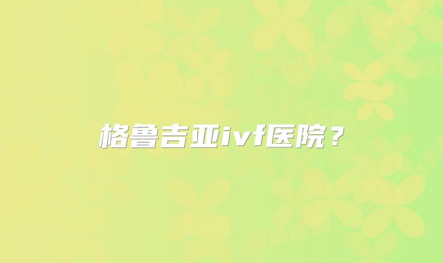 格鲁吉亚ivf医院？