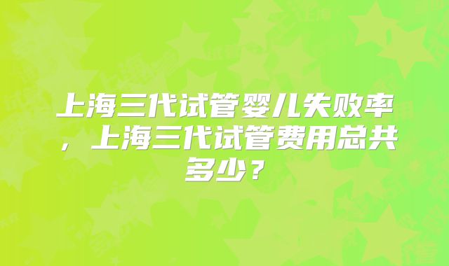 上海三代试管婴儿失败率,上海三代试管费用总共多少?