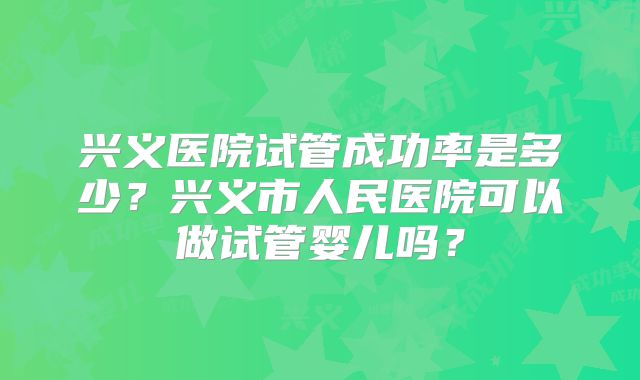 兴义医院试管成功率是多少?兴义市人民医院可以做试管婴儿吗?