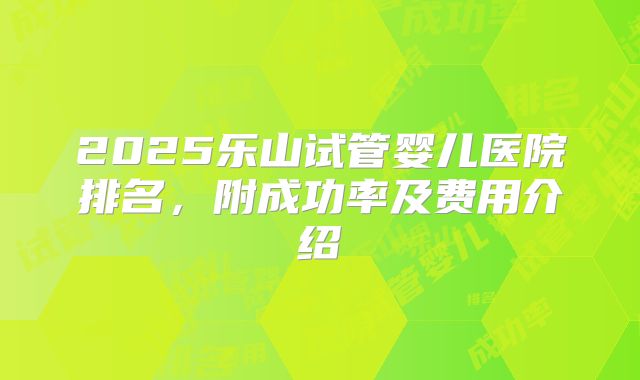 2025乐山试管婴儿医院排名，附成功率及费用介绍