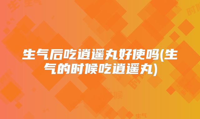 生气后吃逍遥丸好使吗(生气的时候吃逍遥丸)