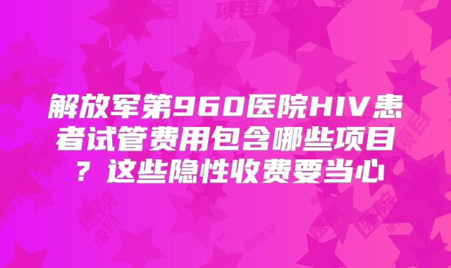 解放军第960医院HIV患者试管费用包含哪些项目？这些隐性收费要当心