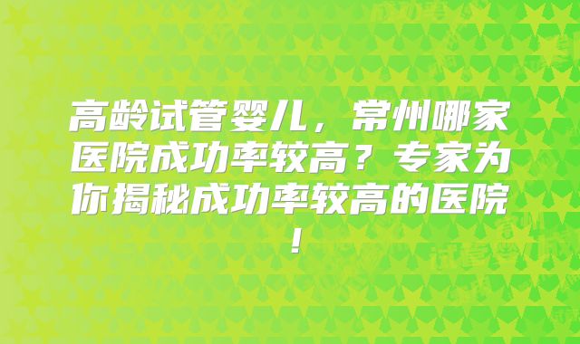 高龄试管婴儿,常州哪家医院成功率较高?专家为你揭秘成功率较高的医院!