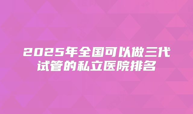 2025年全国可以做三代试管的私立医院排名