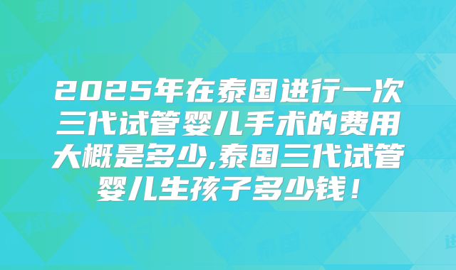 2025年在泰国进行一次三代试管婴儿手术的费用大概是多少,泰国三代试管婴儿生孩子多少钱！