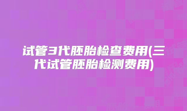 试管3代胚胎检查费用(三代试管胚胎检测费用)